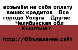 возьмём на себя оплату ваших кредитов - Все города Услуги » Другие   . Челябинская обл.,Кыштым г.